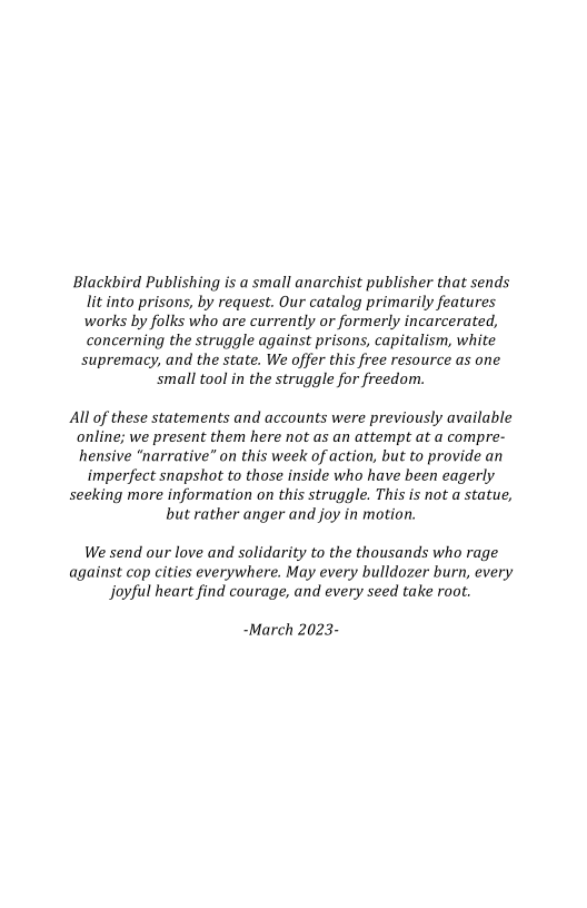 Blackbird Publishing is a small anarchist publisher that sends
lit into prisons, by request. Our catalog primarily features
works by folks who are currently or formerly incarcerated,
concerning the struggle against prisons, capitalism, white
supremacy, and the state. We offer this free resource as one
‘small tool in the struggle for freedom.

All of these statements and accounts were previously available
online; we present them here not as an attempt at a compre-
hensive “narrative” on this week of action, but to provide an

imperfect snapshot to those inside who have been eagerly
seeking more information on this struggle. This is not a statue,
but rather anger and joy in motion.

We send our love and solidarity to the thousands who rage
against cop cities everywhere. May every bulldozer burn, every
Joyful heart find courage, and every seed take root.

-March 2023-
